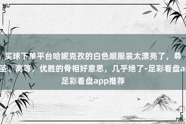 买球下单平台哈妮克孜的白色顺服装太漂亮了，尊容、神圣、高等，优胜的骨相好意思，几乎绝了-足彩看盘app推荐