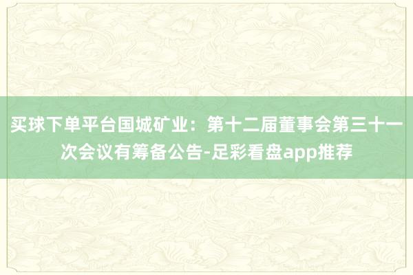 买球下单平台国城矿业：第十二届董事会第三十一次会议有筹备公告-足彩看盘app推荐