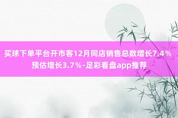 买球下单平台开市客12月同店销售总数增长7.4％ 预估增长3.7％-足彩看盘app推荐