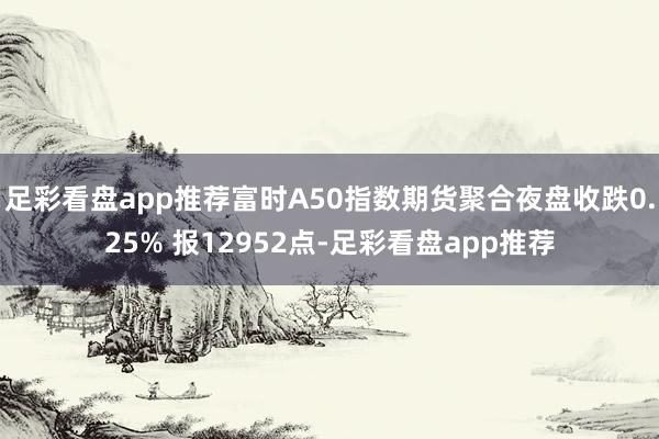 足彩看盘app推荐富时A50指数期货聚合夜盘收跌0.25% 报12952点-足彩看盘app推荐