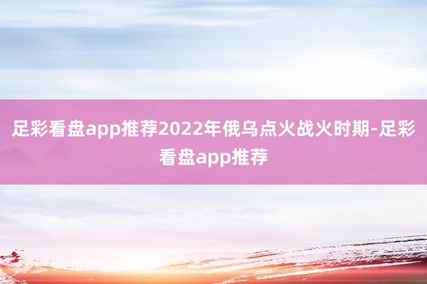 足彩看盘app推荐2022年俄乌点火战火时期-足彩看盘app推荐