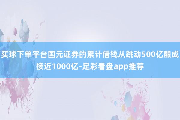买球下单平台国元证券的累计借钱从跳动500亿酿成接近1000亿-足彩看盘app推荐