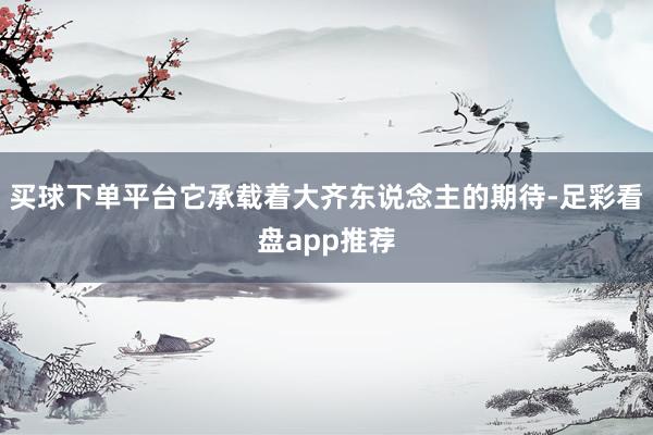 买球下单平台它承载着大齐东说念主的期待-足彩看盘app推荐