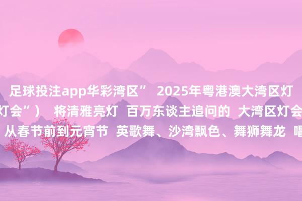 足球投注app华彩湾区”  2025年粤港澳大湾区灯会  （以下简称“大湾区灯会”）  将清雅亮灯  百万东谈主追问的  大湾区灯会饰演节目清单终于来了  从春节前到元宵节  英歌舞、沙湾飘色、舞狮舞龙  唱跳街舞、coser巡游……  超丰富的节目清单让您相接看个够              01春节前节目清单  跟着春节的左近  大湾区灯会的演艺活动  行将拉开帷幕  在春节前  大湾区灯会将