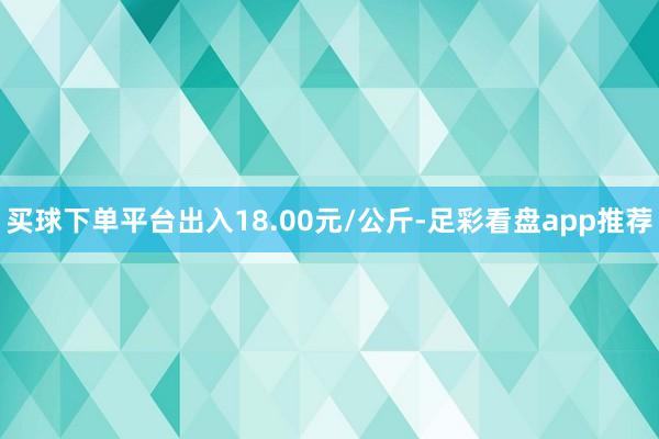 买球下单平台出入18.00元/公斤-足彩看盘app推荐