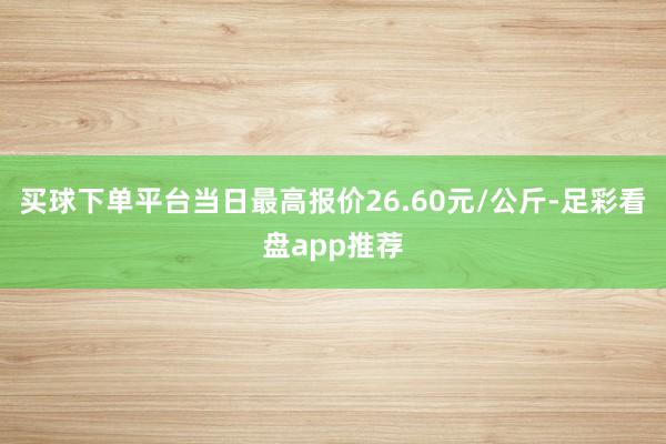 买球下单平台当日最高报价26.60元/公斤-足彩看盘app推荐