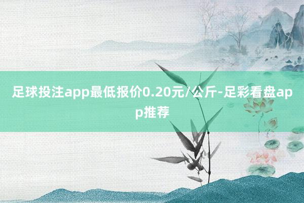 足球投注app最低报价0.20元/公斤-足彩看盘app推荐