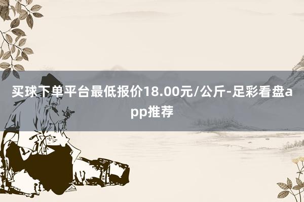 买球下单平台最低报价18.00元/公斤-足彩看盘app推荐
