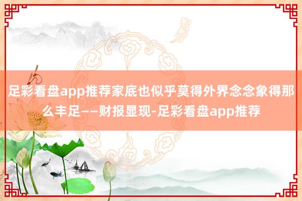 足彩看盘app推荐家底也似乎莫得外界念念象得那么丰足——财报显现-足彩看盘app推荐