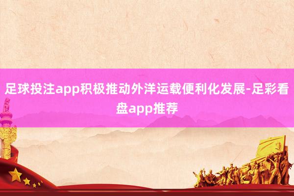 足球投注app积极推动外洋运载便利化发展-足彩看盘app推荐