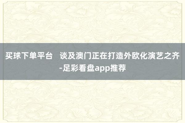 买球下单平台   谈及澳门正在打造外欧化演艺之齐-足彩看盘app推荐