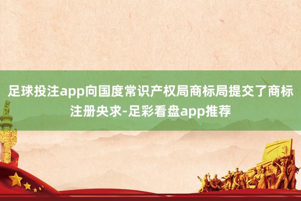 足球投注app向国度常识产权局商标局提交了商标注册央求-足彩看盘app推荐