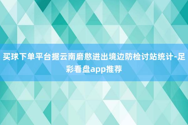 买球下单平台据云南磨憨进出境边防检讨站统计-足彩看盘app推荐