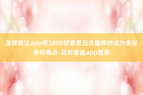 足球投注app但3000好意思元关隘移时成为多空争夺焦点-足彩看盘app推荐