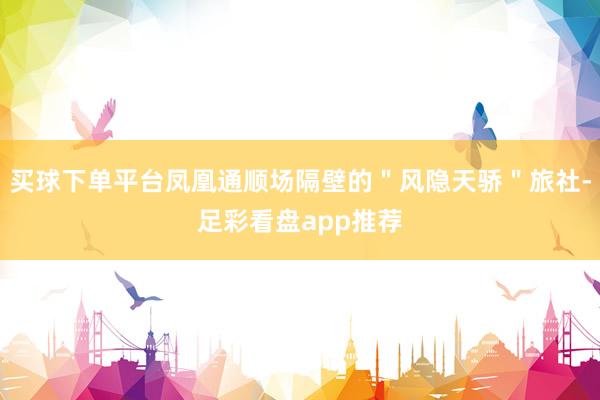 买球下单平台凤凰通顺场隔壁的＂风隐天骄＂旅社-足彩看盘app推荐