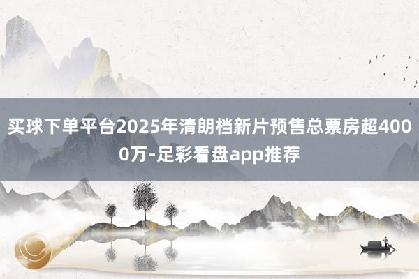 买球下单平台2025年清朗档新片预售总票房超4000万-足彩看盘app推荐