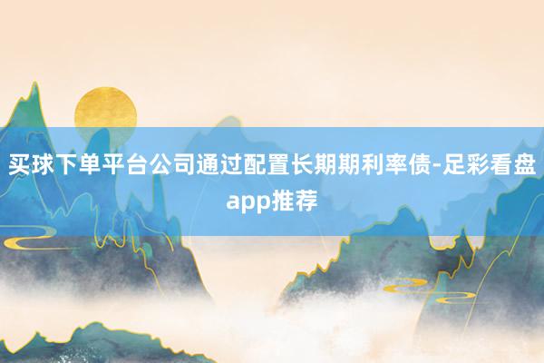 买球下单平台公司通过配置长期期利率债-足彩看盘app推荐