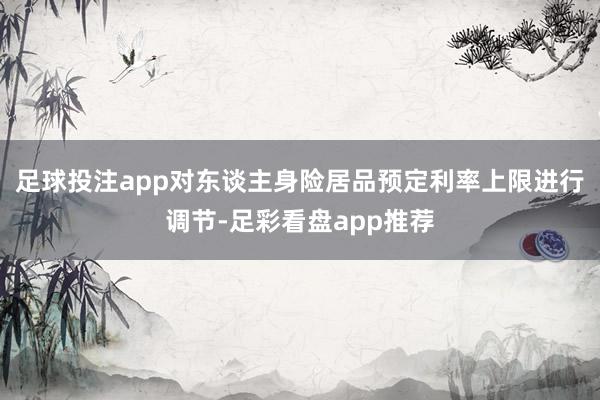 足球投注app对东谈主身险居品预定利率上限进行调节-足彩看盘app推荐