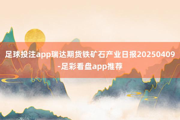 足球投注app瑞达期货铁矿石产业日报20250409-足彩看盘app推荐