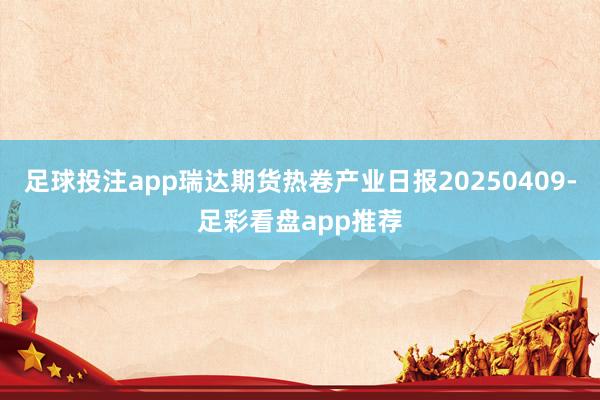 足球投注app瑞达期货热卷产业日报20250409-足彩看盘app推荐