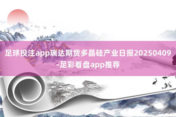 足球投注app瑞达期货多晶硅产业日报20250409-足彩看盘app推荐