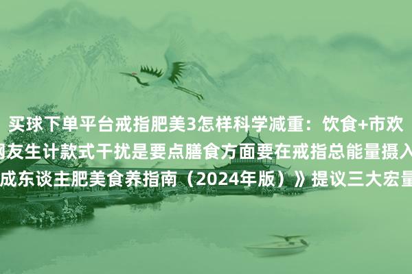买球下单平台戒指肥美3怎样科学减重：饮食+市欢+步履干扰关于思减重的网友生计款式干扰是要点膳食方面要在戒指总能量摄入的基础上平衡饮食《成东谈主肥美食养指南（2024年版）》提议三大宏量养分素的供能比辩认为：脂肪20%~30%卵白质15%~20%碳水化合物50%~60%保举早中晚三餐供能比为3：4：3定时定量规则进餐要作念到疼爱早餐、不漏餐晚餐勿过晚进食提议在17：00～19：00进食晚餐晚餐后不宜