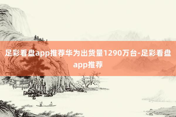 足彩看盘app推荐华为出货量1290万台-足彩看盘app推荐