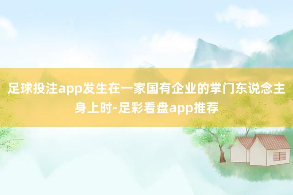 足球投注app发生在一家国有企业的掌门东说念主身上时-足彩看盘app推荐