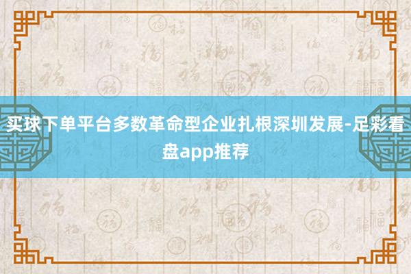 买球下单平台多数革命型企业扎根深圳发展-足彩看盘app推荐