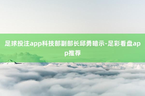 足球投注app科技部副部长邱勇暗示-足彩看盘app推荐