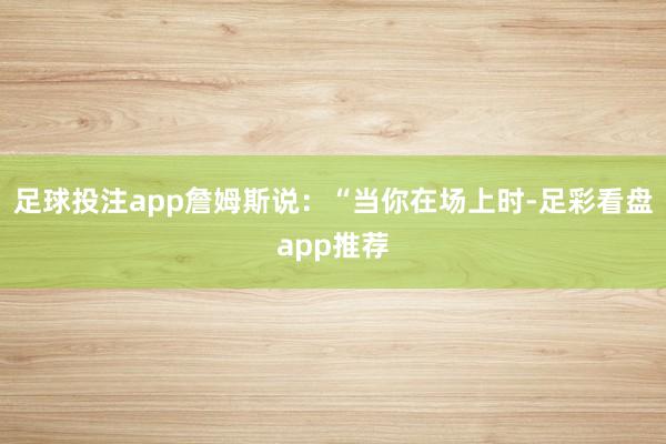 足球投注app詹姆斯说：“当你在场上时-足彩看盘app推荐