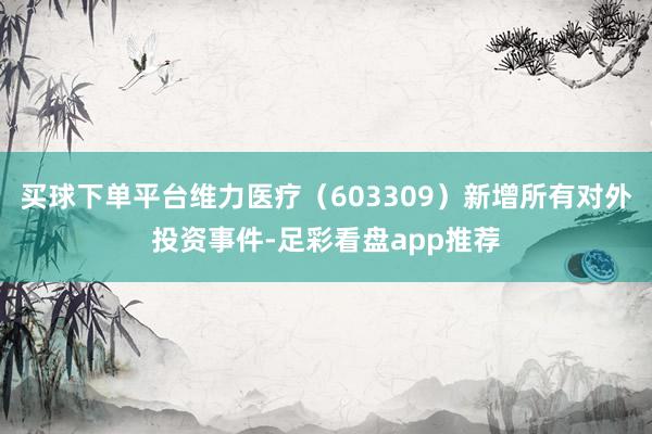 买球下单平台维力医疗（603309）新增所有对外投资事件-足彩看盘app推荐