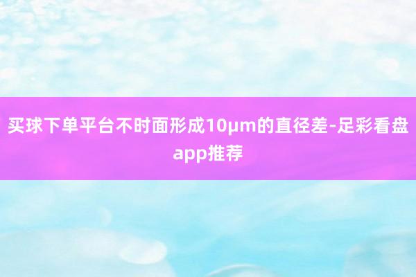 买球下单平台不时面形成10μm的直径差-足彩看盘app推荐