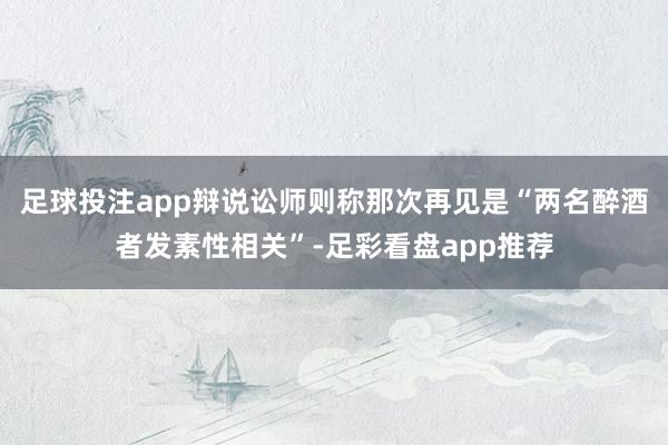 足球投注app辩说讼师则称那次再见是“两名醉酒者发素性相关”-足彩看盘app推荐