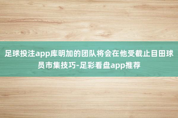 足球投注app库明加的团队将会在他受截止目田球员市集技巧-足彩看盘app推荐