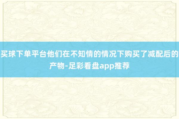 买球下单平台他们在不知情的情况下购买了减配后的产物-足彩看盘app推荐
