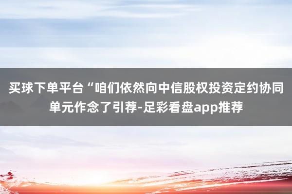 买球下单平台　　“咱们依然向中信股权投资定约协同单元作念了引荐-足彩看盘app推荐