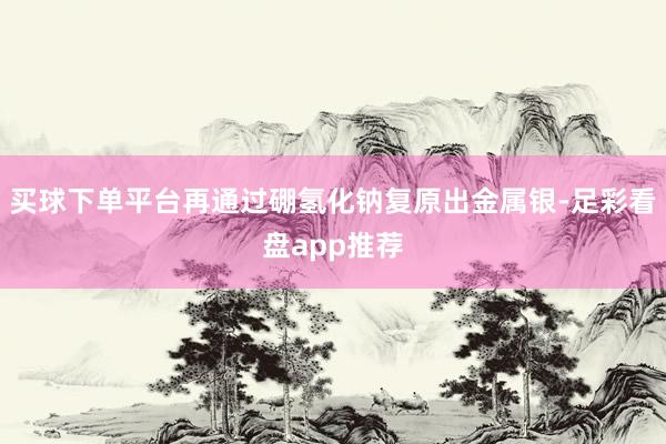买球下单平台再通过硼氢化钠复原出金属银-足彩看盘app推荐