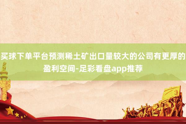 买球下单平台预测稀土矿出口量较大的公司有更厚的盈利空间-足彩看盘app推荐