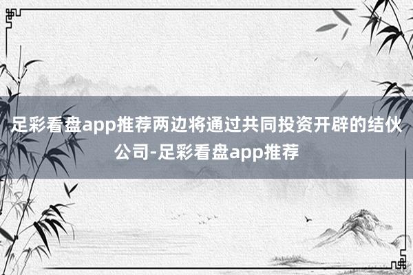 足彩看盘app推荐两边将通过共同投资开辟的结伙公司-足彩看盘app推荐