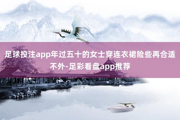足球投注app年过五十的女士穿连衣裙险些再合适不外-足彩看盘app推荐