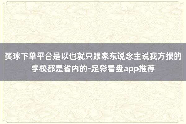 买球下单平台是以也就只跟家东说念主说我方报的学校都是省内的-足彩看盘app推荐