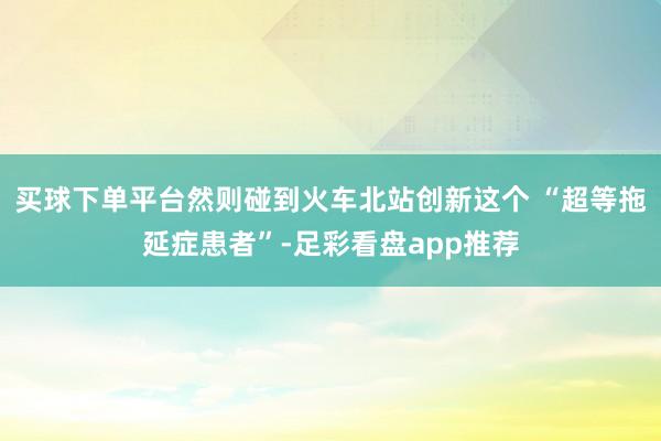 买球下单平台然则碰到火车北站创新这个 “超等拖延症患者”-足彩看盘app推荐