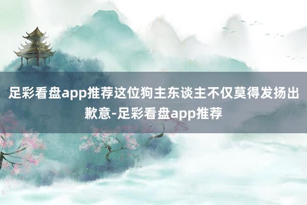 足彩看盘app推荐这位狗主东谈主不仅莫得发扬出歉意-足彩看盘app推荐