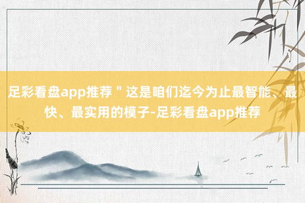 足彩看盘app推荐＂这是咱们迄今为止最智能、最快、最实用的模子-足彩看盘app推荐