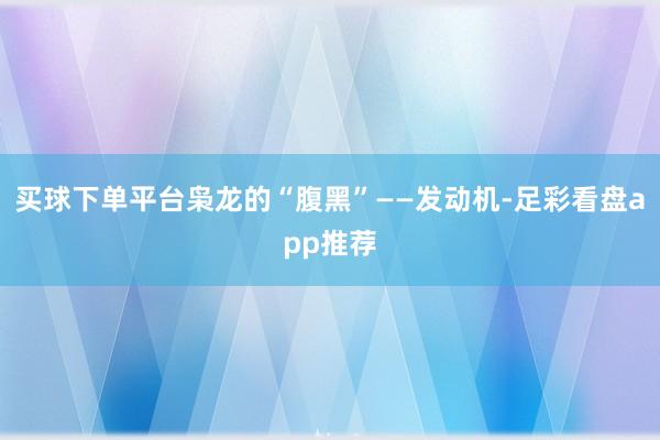 买球下单平台枭龙的“腹黑”——发动机-足彩看盘app推荐
