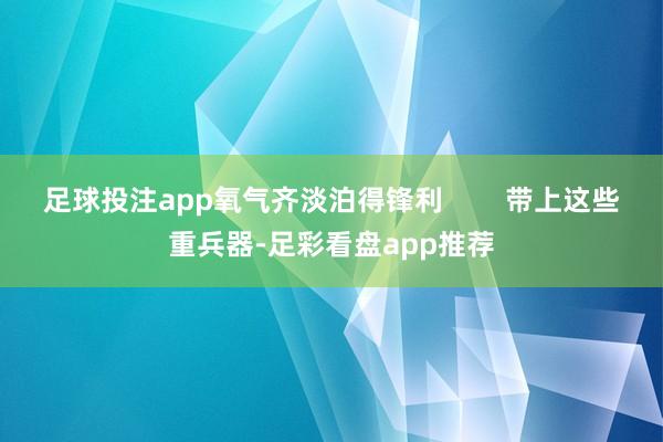 足球投注app氧气齐淡泊得锋利        带上这些重兵器-足彩看盘app推荐