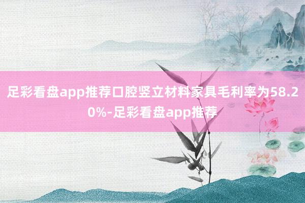 足彩看盘app推荐口腔竖立材料家具毛利率为58.20%-足彩看盘app推荐