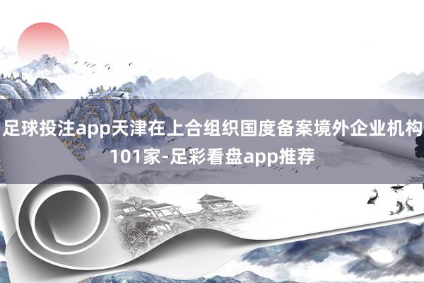 足球投注app天津在上合组织国度备案境外企业机构101家-足彩看盘app推荐