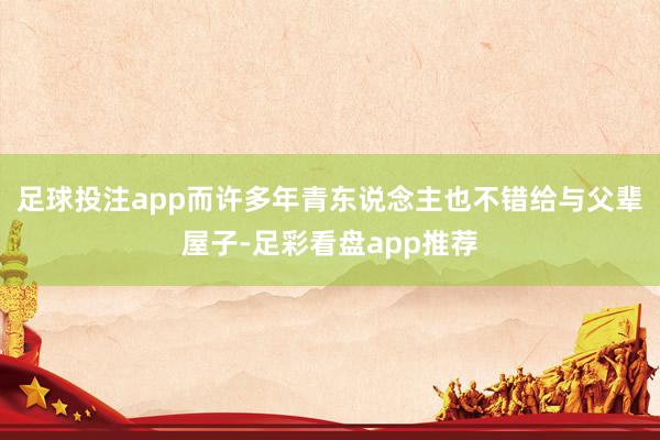 足球投注app而许多年青东说念主也不错给与父辈屋子-足彩看盘app推荐